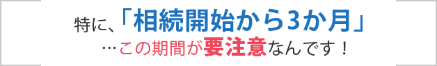 特に、「相続開始から3か月」…この期間が要注意なんです!